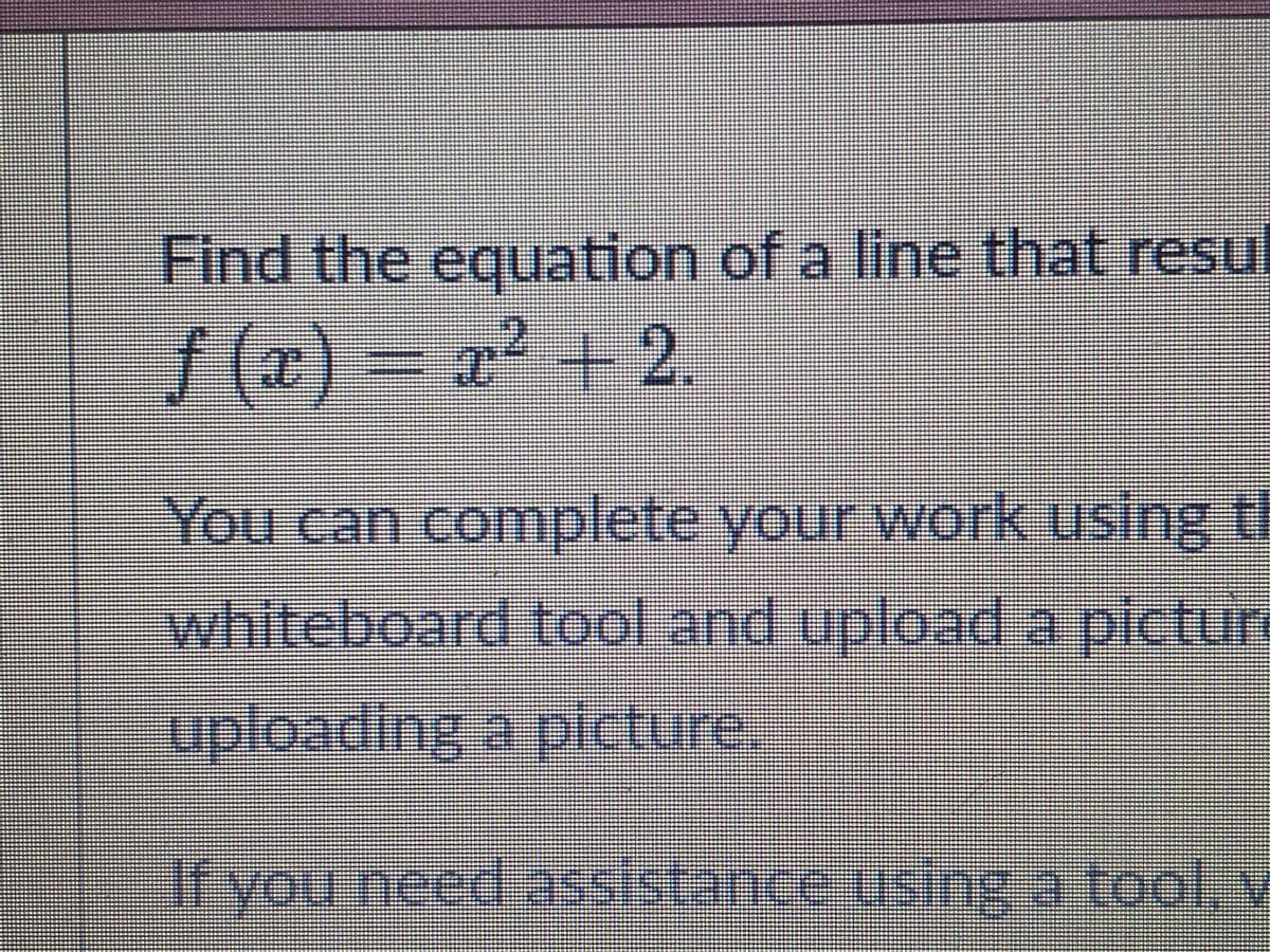 Find the equation of a line that resu
f (x) = x² + 2.
You can complete your work using t
whiteboard tool and upload a pictur
uploading a picture,
ifyou need assistance using a toolx
