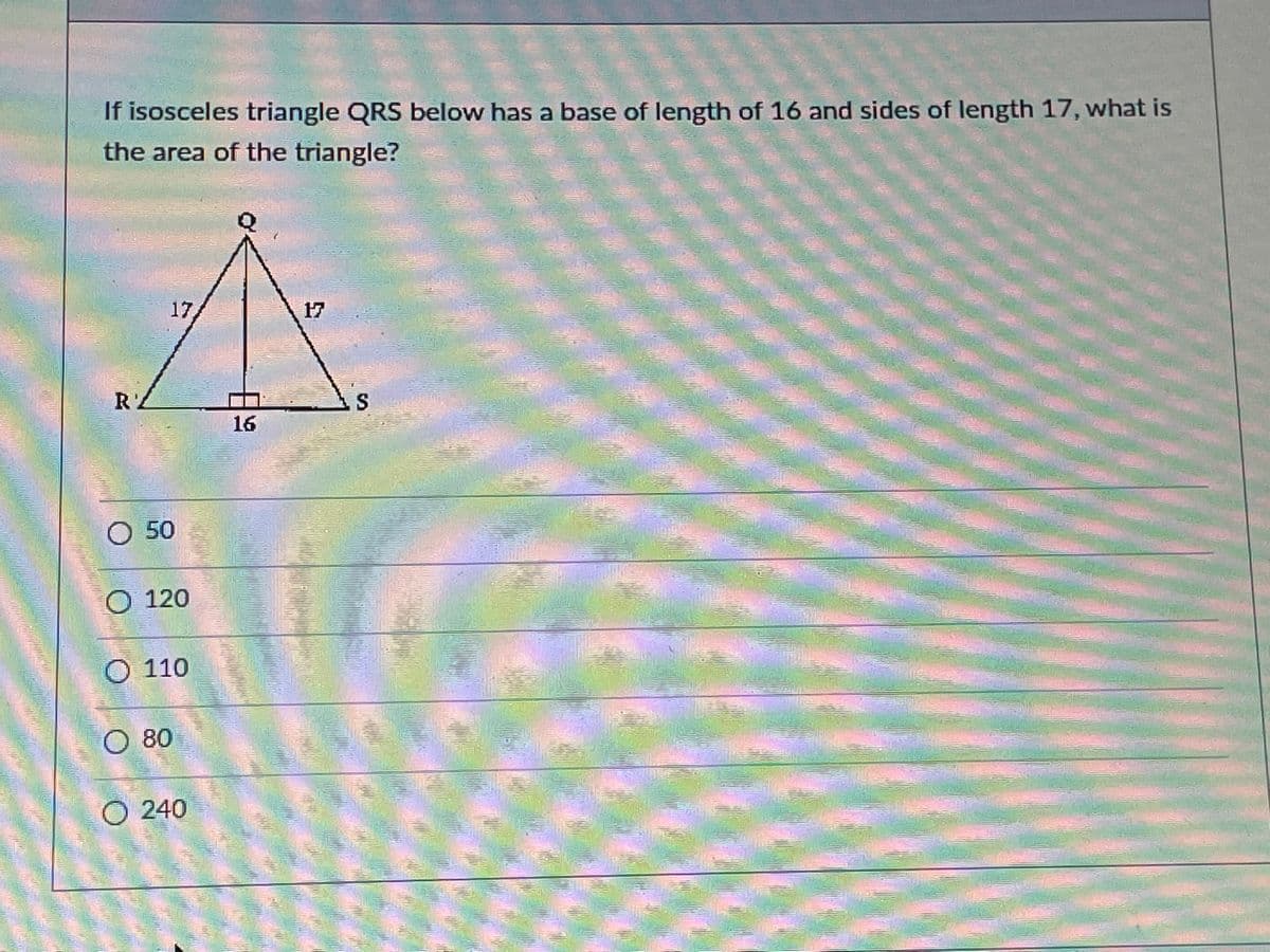 If isosceles triangle QRS below has a base of length of 16 and sides of length 17, what is
the area of the triangle?
17
17
RZ
16
O 50
O 120
O 110
O 80
240
