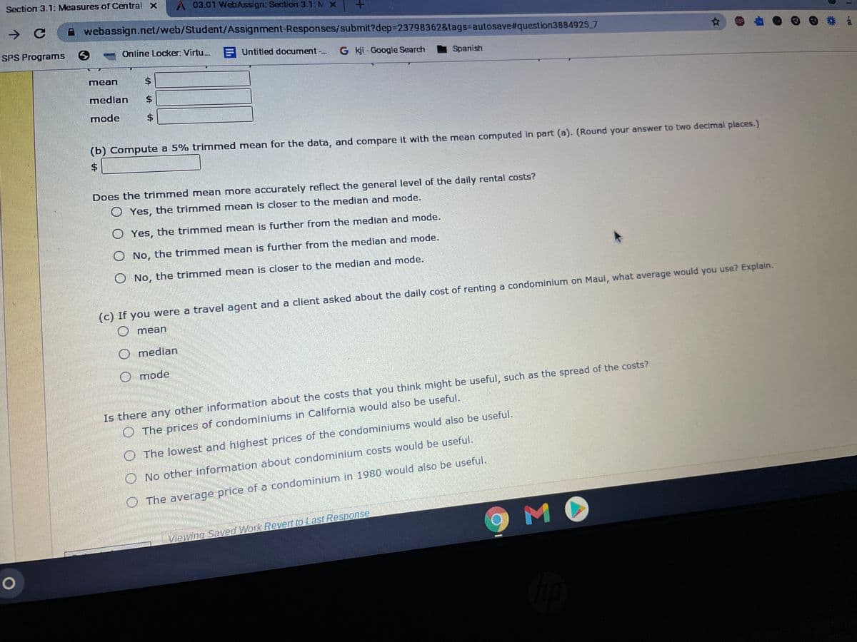 Section 3.1: Measures of Central X
A03.01 WebAssign: Section 3.1: M X
A webassign.net/web/Student/Assignment-Responses/submit?dep3D23798362&tags=Dautosave#question3884925 7
SPS Programs
Online Locker: Virtu.
E Untitled document-.
G kji - Google Search
Spanish
mean
median
mode
(b) Compute a 5% trimmed mean for the data, and compare it with the mean computed in part (a). (Round your answer to two decimal places.)
2$
Does the trimmed mean more accurately reflect the general level of the daily rental costs?
O Yes, the trimmed mean is closer to the median and mode.
O Yes, the trimmed mean is further from the median and mode.
O No, the trimmed mean is further from the median and mode.
O No, the trimmed mean is closer to the median and mode.
(c) If you
were a travel agent and a client asked about the daily cost of renting a condominium on Maui, what average would you use? Explain.
mean
O median
O mode
Is there any other information about the costs that you think might be useful, such as the spread of the costs?
O The prices of condominiums in California would also be useful.
The lowest and highest prices of the condominiums would also be useful.
O No other information about condominium costs would be useful.
O The average price of a condominium in 1980 would also be useful.
Viewing Saved Work Revert to Last Response
M
%24
%24
%24
%24
