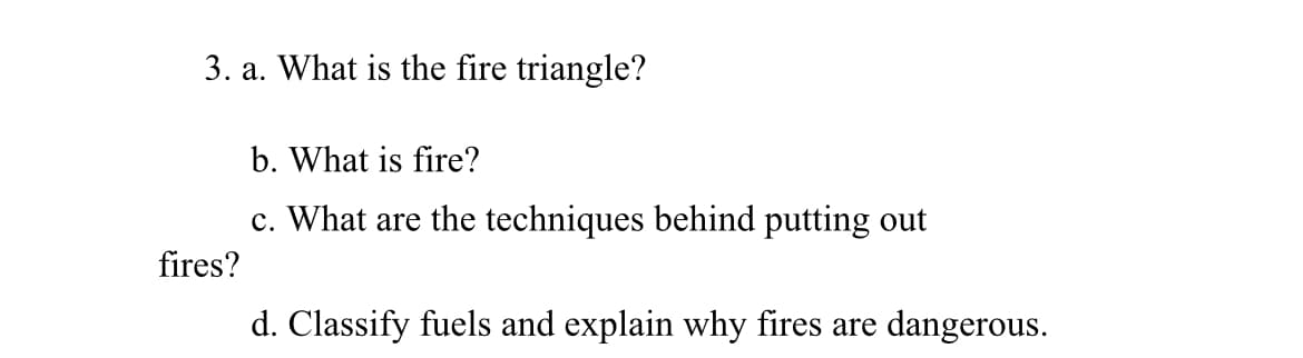 3. a. What is the fire triangle?
b. What is fire?
c. What are the techniques behind putting out
fires?
d. Classify fuels and explain why fires are dangerous.
