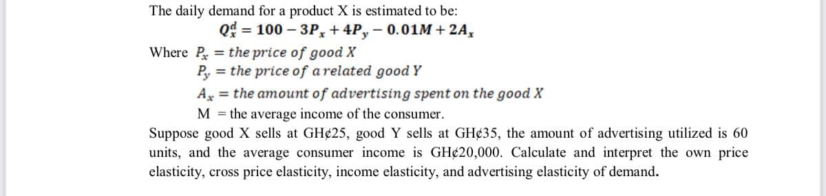 The daily demand for a product X is estimated to be:
Q = 100 – 3P, + 4P, – 0.01M+2A,
= the price of good X
= the price of a related good Y
%3D
Where P
Ax = the amount of advertising spent on the good X
M = the average income of the consumer.
Suppose good X sells at GH¢25, good Y sells at GH¢35, the amount of advertising utilized is 60
units, and the average consumer income is GH¢20,000. Calculate and interpret the own price
elasticity, cross price elasticity, income elasticity, and advertising elasticity of demand.
