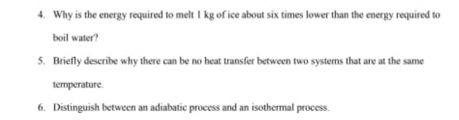4. Why is the energy required to melt I kg of ice about six times lower than the energy required to
boil water?
5. Briefly describe why there can be no heat transfer between two systems that are at the same
temperature.
6. Distinguish between an adiabatic process and an isothermal process.
