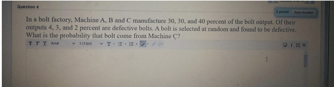 Question 4
2 points
Save Answer
In a bolt factory, Machine A, B and C manufacture 30, 30, and 40 percent of the bolt output. Of their
outputs 4, 3, and 2 percent are defective bolts. A bolt is selected at random and found to be defective.
What is the probability that bolt come from Machine C?
TTT Arial
v 3 (12pt)
• T-E E .
