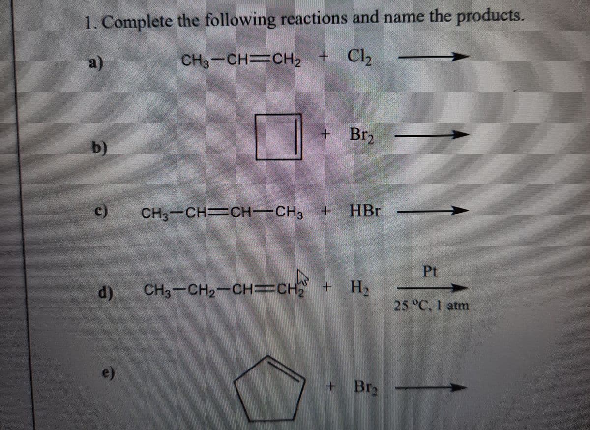 1. Complete the following reactions and name the products.
a)
CH3-CH CH2 + Cl
b)
C)
CH3-CH CH-CH3
+.
HBr
Pt
d) CH3-CH2-CH=CH
+ H2
25 °C, 1 atm
e)
Br2
