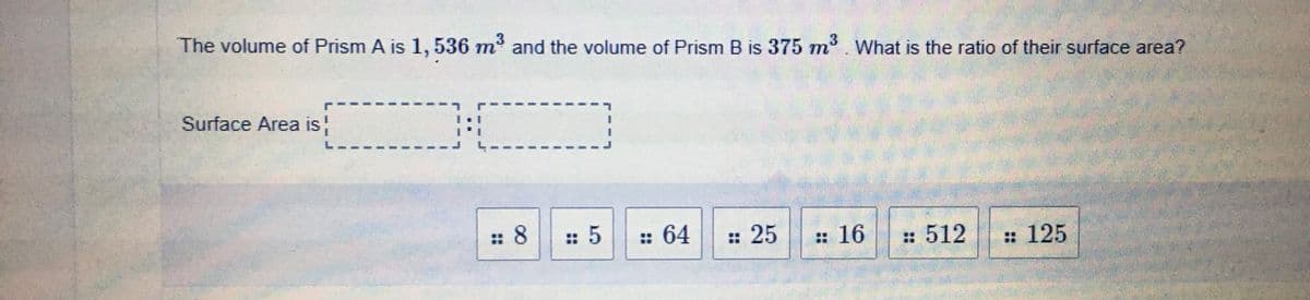 The volume of Prism A is 1,536 m and the volume of Prism B is 375 m. What is the ratio of their surface area?
Surface Area is
L.
: 8
:: 5
: 64
: 25
:16
: 512
: 125

