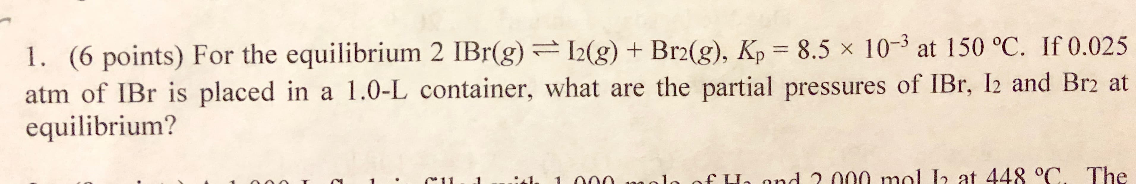 1. (6 points) For the equilibrium 2 IBr(g) g) +Brg), Kp 8.5x 10-3 at 150 °C. If 0.025
atm of IBr is placed in a 1.0-L container, what are the partial pressures of IBr, I2 and Br2 at
equilibrium?
. C1l e fLe nd 2 00o mal
at 44 C. The
