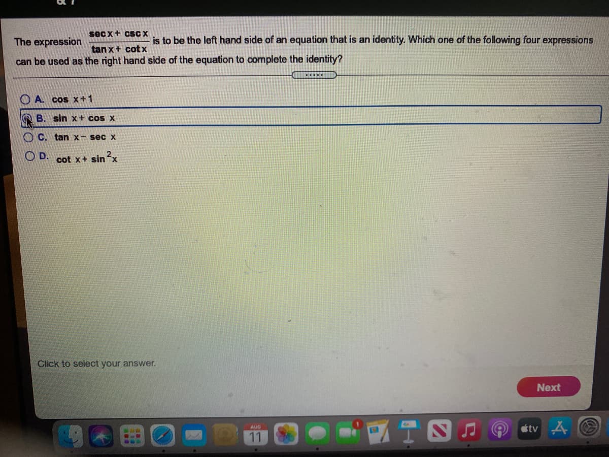 sec x+ csC X
The expression
is to be the left hand side of an equation that is an identity. Which one of the following four expressions
tan x+ cotx
can be used as the right hand side of the equation to complete the identity?
O A. cos x+1
A B. sin x+ cos x
O C. tan x- sec x
OD. cot x+ sinx
Click to select your answer.
Next
tv
AUG
11
