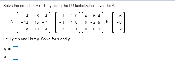 Solve the equation Ax = b by using the LU factorization given for A.
- 6
4
0 0
4 -6 4
6
A =
- 12
16 - 7
- 3
1 0
-2 5 |. b=
-8
8 - 10
4
2 -1 1
0 1
2
Let Ly = b and Ux = y. Solve for x and y.
V =
