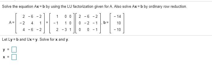 Solve the equation Ax = b by using the LU factorization given for A. Also solve Ax = b by ordinary row reduction.
0 0
1 0
2 -6 - 2
1
2
-6 - 2
- 14
A =
- 2
4
- 1
0 - 2 - 1
10
4.
-6 - 2
2 -3 1
0 - 1
- 10
Let Ly = b and Ux = y. Solve for x and y.
y =
