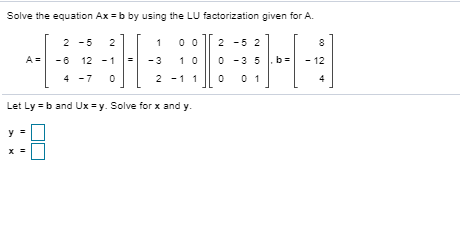 Solve the equation Ax=b by using the LU factorization given for A.
2 -5
2
2 -5 2
8
-6 12 - 1
-3
10
O -3 5
b
12
4 -7
2 -11
0 1
4
Let Ly -b and Ux =y. Solve for x and y.
