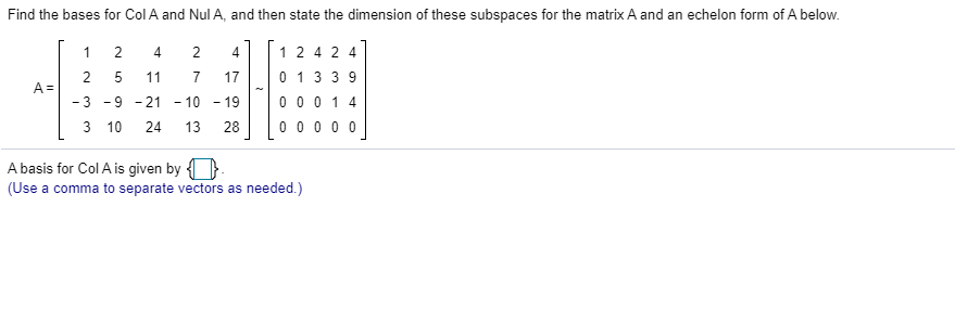 Find the bases for Col A and Nul A, and then state the dimension of these subspaces for the matrix A and an echelon form of A below.
1
2
4
4
1 2 4 2 4
2 5
A =
- 3 -9 - 21 - 10 - 19
11
7
17
0 1 3 3 9
0 0 0 1 4
0 0 0 0 0
3 10
24 13
28
A basis for Col A is given by {
(Use a comma to separate vectors as needed.)
