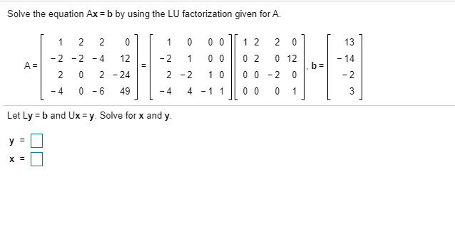 Solve the equation Ax = b by using the LU factorization given for A.
1
0 0
1 2
2 0
13
0 0
0 2
0 12
-2 - 2
A =
2
- 4
12
-2
1
- 14
- 24
2 -2
1 0
0 0 - 2 0
- 2
- 4
0 - 6
49
- 4
4 -11
0 0
1
3
Let Ly = b and Ux = y. Solve for x and y.
y =
2.
