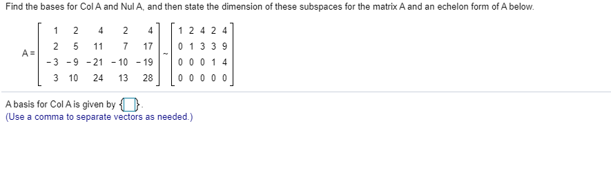 Find the bases for Col A and Nul A, and then state the dimension of these subspaces for the matrix A and an echelon form of A below.
1
2
4
12 4 2 4
0 13 39
0 0 0 14
0 0 0 0 0
2
5
11
7
17
A =
-3 -9 - 21
- 10 - 19
3 10
24
13
28
A basis for Col A is given by {}
(Use a comma to separate vectors as needed.)
