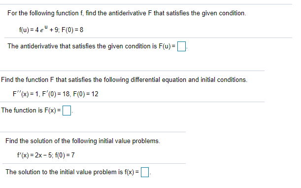 For the following function f, find the antiderivative F that satisfies the given condition.
f(u) = 4 e" + 9; F(0) = 8
The antiderivative that satisfies the given condition is F(u) =
Find the function F that satisfies the following differential equation and initial conditions.
F"(x) = 1, F'(0) = 18, F(0) = 12
The function is F(x) =|
Find the solution of the following initial value problems.
f'(x) = 2x- 5; f(0) = 7
The solution to the initial value problem is f(x) =.
