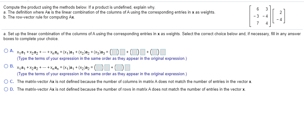 Compute the product using the methods below. If a product is undefined, explain why.
a. The definition where Ax is the linear combination of the columns of A using the corresponding entries in x as weights.
b. The row-vector rule for computing Ax.
3
a. Set up the linear combination of the columns of A using the corresponding entries in x as weights. Select the correct choice below and, if necessary, fill in any answer
boxes to complete your choice.
O A. X1a, +X2a2 + .- + Xpan = (x1 )a, + (x2)a2 + (x3)az = ( + O+
(Type the terms of your expression in the same order as they appear in the original expression.)
OB.
X1a1 +X2a2 + .. +Xnan = (x1)aq + (x2)a2 = (|
(Type the terms of your expression in the same order as they appear in the original expression.)
O C. The matrix-vector Ax is not defined because the number of columns in matrix A does not match the number of entries in the vector x.
O D. The matrix-vector Ax is not defined because the number of rows in matrix A does not match the number of entries in the vector X.
