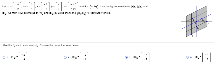 Let b =
- 1.5
and B= (b1.b2}. Use the figure to estimate [x]g. [yle. and
b2 =
y=
- 5
1.25
[z]g. Confirm your estimates of [y]le and [z]g by using them and (b,.b2) to compute y and z.
