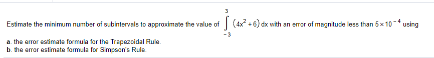 3
Estimate the minimum number of subintervals to approximate the value of| (4x +6) dx with an error of magnitude less than 5x 10-* using
-3
a. the error estimate formula for the Trapezoidal Rule.
b. the error estimate formula for Simpson's Rule.
