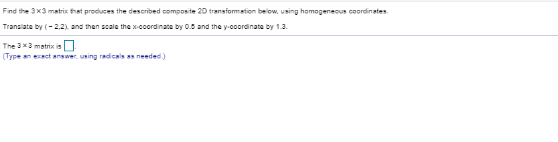 Find the 3 x3 matrix that produces the described composite 20 transformation below, using homogeneous coordinates.
Translate by (- 2.2), and then scale the x-coordinate by 0.5 and the y-coordinate by 1.3.
