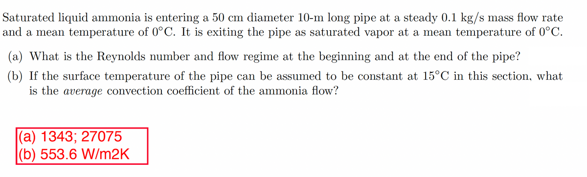 Saturated liquid ammonia is entering a 50 cm diameter 10-m long pipe at a steady 0.1 kg/s mass flow rate
and a mean temperature of 0°C. It is exiting the pipe as saturated vapor at a mean temperature of 0°C.
(a) What is the Reynolds number and flow regime at the beginning and at the end of the pipe?
(b) If the surface temperature of the pipe can be assumed to be constant at 15°C in this section, what
is the average convection coefficient of the ammonia flow?
(a) 1343; 27075
(b) 553.6 W/m2K