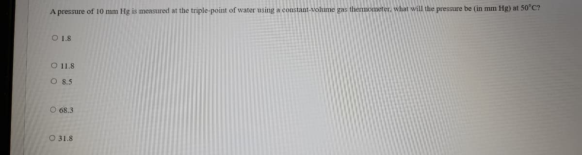 A pressure of 10 mm Hg is measured at the triple-point of water using a constant-volume gas thermometer, what will the pressure be (in mm Hg) at 50°C?
O 1.8
O 11.8
O 8.5
O 68.3
O 31.8
