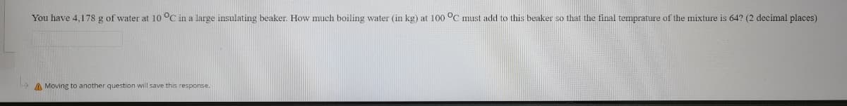 You have 4,178 g of water at 10 °C in a large insulating beaker. How much boiling water (in kg) at 100 °C must add to this beaker so that the final temprature of the mixture is 64? (2 decimal places)
A Moving to another question will save this response.
