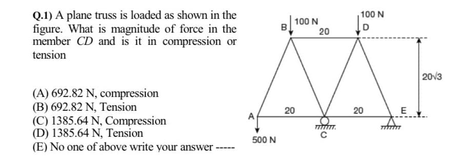 Q.1) A plane truss is loaded as shown in the
figure. What is magnitude of force in the
member CD and is it in compression or
tension
100 N
100 N
B
D
20
20v3
(A) 692.82 N, compression
(B) 692.82 N, Tension
(C) 1385.64 N, Compression
(D) 1385.64 N, Tension
(E) No one of above write your answer
20
E
A
500 N
20
