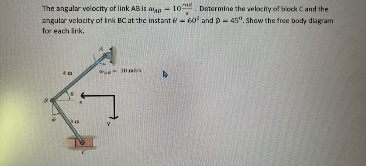 The angular velocity of link AB is wAB
rad
= 10
Determine the velocity of block C and the
angular velocity of link BC at the instant 60 =
60° and Ø = 45°. Show the free body diagram
for each link.
4 m
WAB= 10 rad/s
3 m
