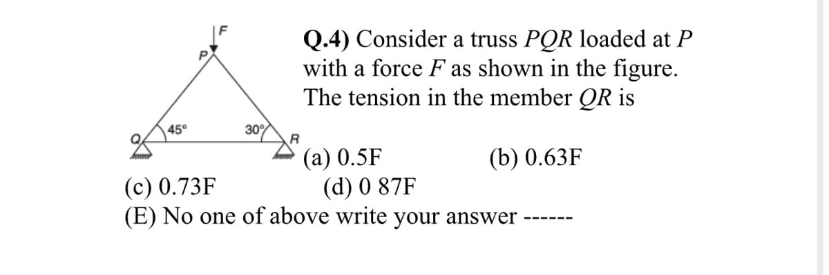 Q.4) Consider a truss PQR loaded at P
with a force F as shown in the figure.
The tension in the member QR is
45°
30%
(a) 0.5F
(d) 0 87F
(E) No one of above write your answer
(b) 0.63F
(c) 0.73F
