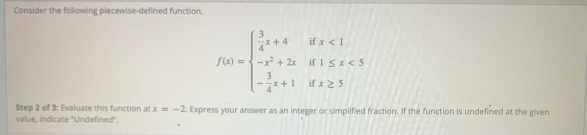 Consider the following piecewise-defined function.
*+4
if x < 1
f(x) = {-x + 2x if 1 <x < 5
3
*+1 if x 2 5
Step 2 of 3: Evaluate this function at x = --2: Express your answer as an integer or simplified fraction. If the function is undefined at the given
value, indicate "Undefined".
