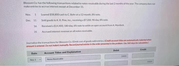 Blossom Co. has the following transactions related to notes receivable during the last 2 months of the year. The company does not
make entries to accrue interest except at December 31.
Nov.
Dec.
Loaned $58,800 cash to C. Bohr on a 12-month, 8% note.
Sold goods to K. R. Pine, Inc., receiving a $7,200, 90-day, 8% note.
16
Received a $14,400, 180-day, 6% note to settle an open account from A. Murdock.
31 Accrued interest revenue on all notes receivable.
1
11
Journalize the transactions for Blossom Co. (Omit cost of goods sold entries) (Credit account titles are automatically indented when
amount is entered. Do not indent manually. Record journal entries in the order presented in the problem. Use 360 days for calculation)
Account Titles and Explanation
Notes Receivable
Date
Nov. 1
Debit
58800
Credit
58000