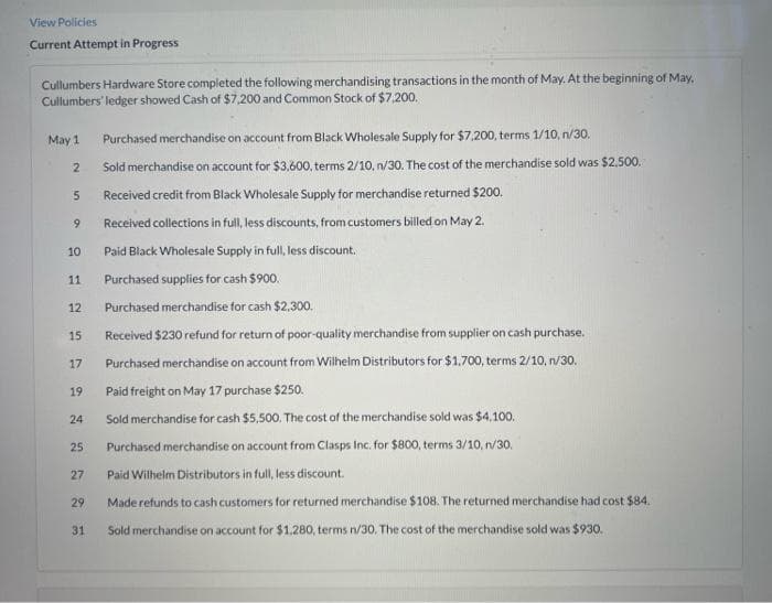 View Policies
Current Attempt in Progress
Cullumbers Hardware Store completed the following merchandising transactions in the month of May. At the beginning of May.
Cullumbers' ledger showed Cash of $7,200 and Common Stock of $7,200.
Purchased merchandise on account from Black Wholesale Supply for $7,200, terms 1/10, n/30.
Sold merchandise on account for $3,600, terms 2/10, n/30. The cost of the merchandise sold was $2,500.
5 Received credit from Black Wholesale Supply for merchandise returned $200.
May 1
2
9
10
11
12
15
17
19
24
25
27
29
31
Received collections in full, less discounts, from customers billed on May 2.
Paid Black Wholesale Supply in full, less discount.
Purchased supplies for cash $900.
Purchased merchandise for cash $2,300.
Received $230 refund for return of poor-quality merchandise from supplier on cash purchase.
Purchased merchandise on account from Wilhelm Distributors for $1,700, terms 2/10, n/30.
Paid freight on May 17 purchase $250.
Sold merchandise for cash $5,500. The cost of the merchandise sold was $4,100.
Purchased merchandise on account from Clasps Inc. for $800, terms 3/10, n/30.
Paid Wilhelm Distributors in full, less discount.
Made refunds to cash customers for returned merchandise $108. The returned merchandise had cost $84.
Sold merchandise on account for $1.280, terms n/30. The cost of the merchandise sold was $930.