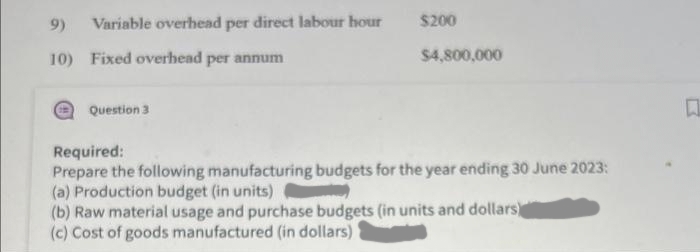 9) Variable overhead per direct labour hour
10) Fixed overhead per annum
Question 3
$200
$4,800,000
Required:
Prepare the following manufacturing budgets for the year ending 30 June 2023:
(a) Production budget (in units)
(b) Raw material usage and purchase budgets (in units and dollars)
(c) Cost of goods manufactured (in dollars)
R