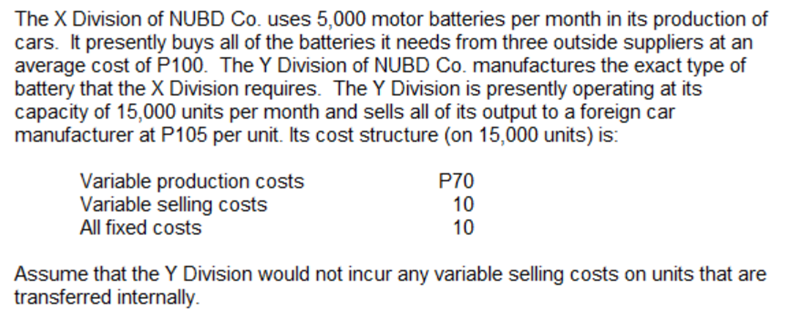 The X Division of NUBD Co. uses 5,000 motor batteries per month in its production of
cars. It presently buys all of the batteries it needs from three outside suppliers at an
average cost of P100. The Y Division of NUBD Co. manufactures the exact type of
battery that the X Division requires. The Y Division is presently operating at its
capacity of 15,000 units per month and sells all of its output to a foreign car
manufacturer at P105 per unit. Its cost structure (on 15,000 units) is:
Variable production costs
Variable selling costs
All fixed costs
P70
10
10
Assume that the Y Division would not incur any variable selling costs on units that are
transferred internally.
