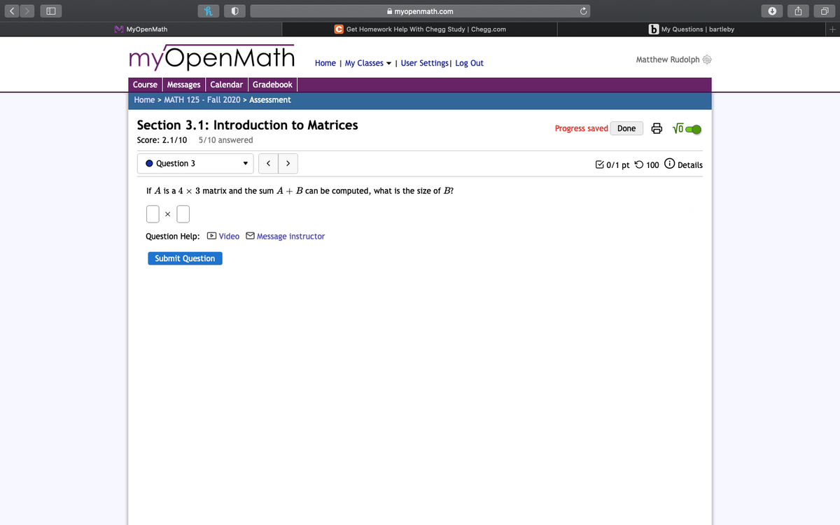 A myopenmath.com
M MyOpenMath
Get Homework Help With Chegg Study | Chegg.com
b My Questions | bartleby
myOpenMath
Home | My Classes - | User Settings | Log Out
Matthew Rudolph
Course Messages Calendar Gradebook
Home > MATH 125 - Fall 2020 > Assessment
Section 3.1: Introduction to Matrices
Progress saved Done
Score: 2.1/10
5/10 answered
Question 3
>
C 0/1 pt O 10o O Details
If A is a 4 x 3 matrix and the sum A + B can be computed, what is the size of B?
Question Help: D Video CM Message instructor
Submit Question
