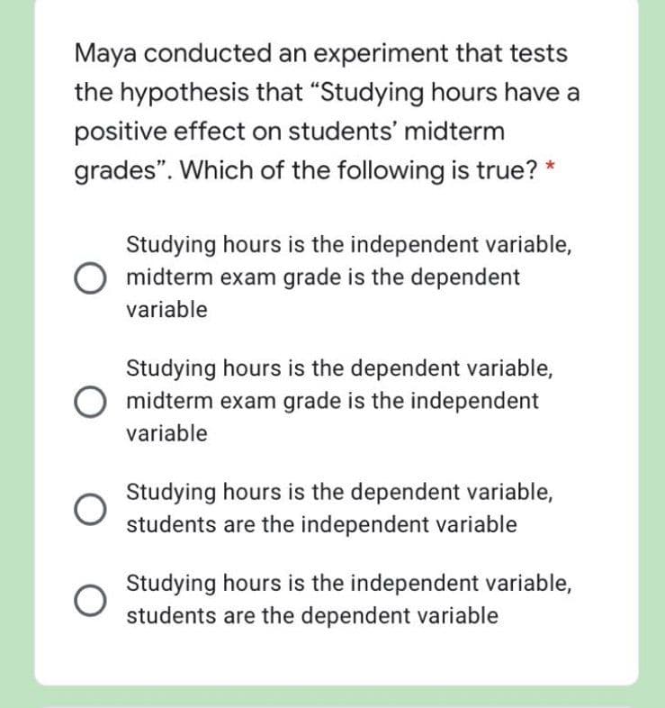Maya conducted an experiment that tests
the hypothesis that "Studying hours have a
positive effect on students' midterm
grades". Which of the following is true? *
Studying hours is the independent variable,
midterm exam grade is the dependent
variable
Studying hours is the dependent variable,
midterm exam grade is the independent
variable
Studying hours is the dependent variable,
students are the independent variable
Studying hours is the independent variable,
students are the dependent variable
