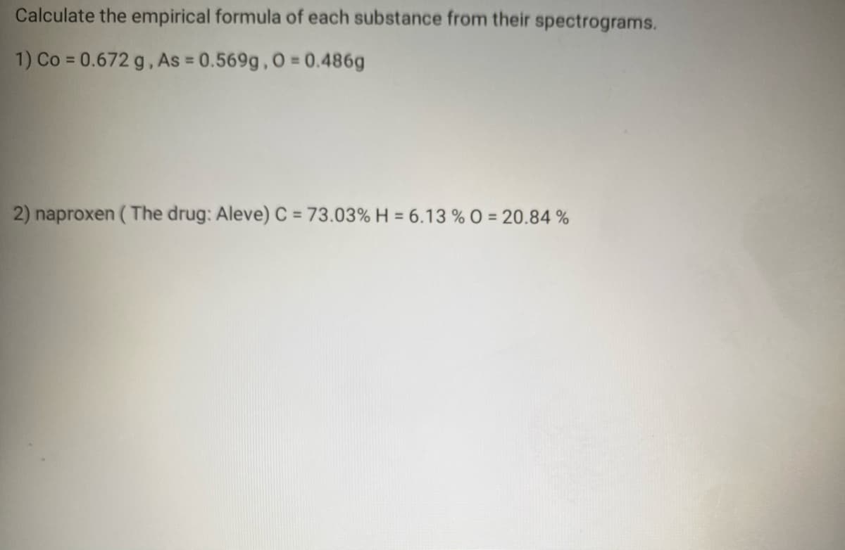 Calculate the empirical formula of each substance from their spectrograms.
1) Co = 0.672 g, As = 0.569g, 0 = 0.486g
2) naproxen ( The drug: Aleve) C = 73.03% H = 6.13 % O = 20.84 %
%3D
%3D
