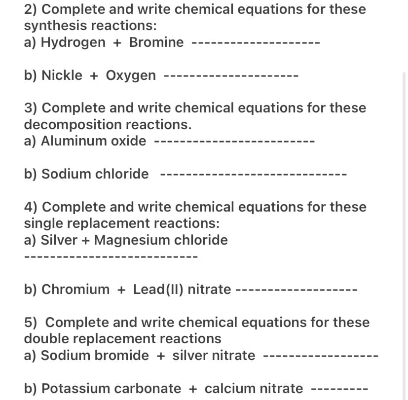 2) Complete and write chemical equations for these
synthesis reactions:
a) Hydrogen + Bromine
b) Nickle + Oxygen
3) Complete and write chemical equations for these
decomposition reactions.
a) Aluminum oxide
b) Sodium chloride
4) Complete and write chemical equations for these
single replacement reactions:
a) Silver + Magnesium chloride
b) Chromium + Lead (II) nitrate
5) Complete and write chemical equations for these
double replacement reactions
a) Sodium bromide + silver nitrate
b) Potassium carbonate + calcium nitrate
