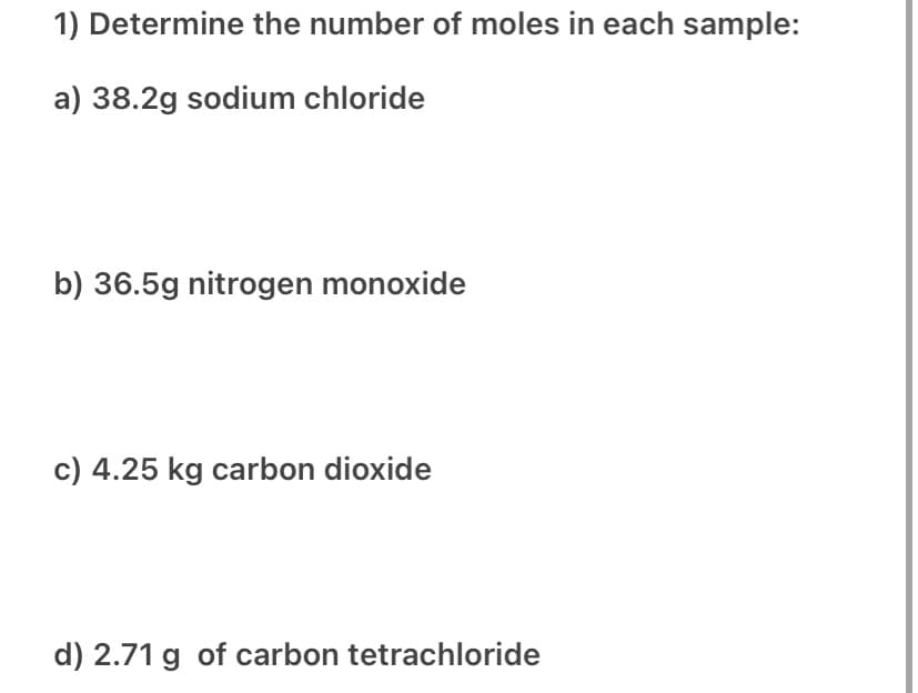 1) Determine the number of moles in each sample:
a) 38.2g sodium chloride
b) 36.5g nitrogen monoxide
c) 4.25 kg carbon dioxide
d) 2.71 g of carbon tetrachloride

