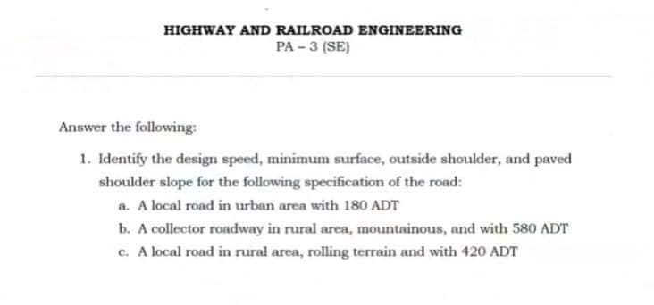 HIGHWAY AND RAILROAD ENGINEERING
PA - 3 (SE)
Answer the following:
1. Identify the design speed, minimum surface, outside shoulder, and paved
shoulder slope for the following specification of the road:
a. A local road in urban area with 180 ADT
b. A collector roadway in rural area, mountainous, and with 580 ADT
c. A local road in rural area, rolling terrain and with 420 ADT