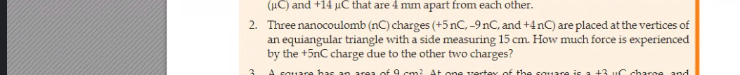 (uC) and +14 µC that are 4 mm apart from each other.
2. Three nanocoulomb (nC) charges (+5 nC, -9 nC, and +4 nC) are placed at the vertices of
an equiangular triangle with a side measuring 15 cm. How much force is experienced
by the +5nC charge due to the other two charges?
A square has
area of 9 cm2 At one vertey of the sauare is a +3 uC charge and
