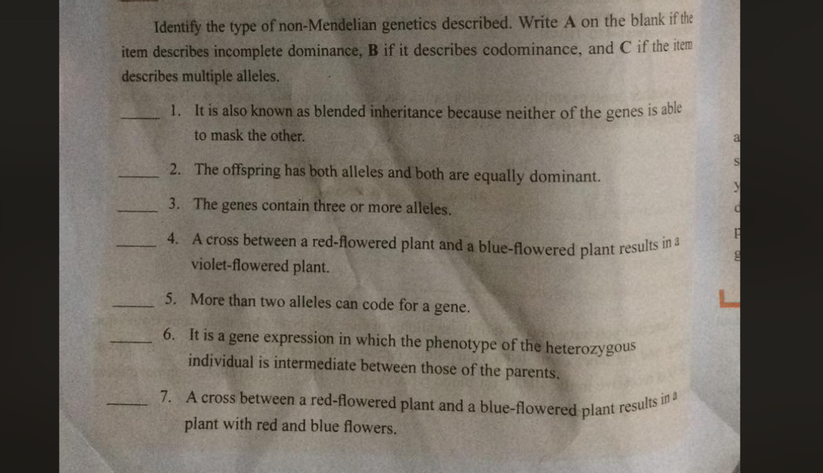 7. A cross between a red-flowered plant and a blue-flowered plant results in a
Identify the type of non-Mendelian genetics described. Write A on the blank if the
item describes incomplete dominance, B if it describes codominance, and C if the item
describes multiple alleles.
1. It is also known as blended inheritance because neither of the genes is able
to mask the other.
a
2. The offspring has both alleles and both are equally dominant.
3. The genes contain three or more alleles.
4. A cross between a red-flowered plant and a blue-flowered plant results
violet-flowered plant.
5. More than two alleles can code for a gene.
6. It is a gene expression in which the phenotype of the heterozygous
individual is intermediate between those of the parents.
plant with red and blue flowers.
