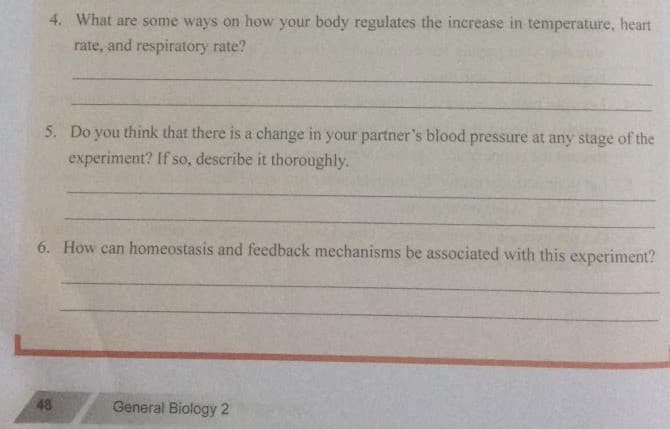 4. What are some ways on how your body regulates the increase in temperature, heart
rate, and respiratory rate?
5. Do you think that there is a change in your partner's blood pressure at any stage of the
experiment? If so, describe it thoroughly.
6. How can homeostasis and feedback mechanisms be associated with this experiment?
48
General Biology 2
