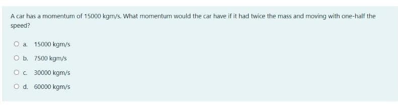 A car has a momentum of 15000 kgm/s. What momentum would the car have if it had twice the mass and moving with one-half the
speed?
O a. 15000 kgm/s
O b. 7500 kgm/s
Oc 30000 kgm/s
O d. 60000 kgm/s
