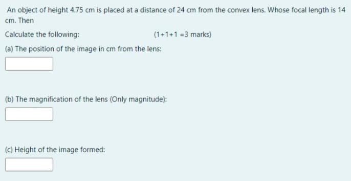 An object of height 4.75 cm is placed at a distance of 24 cm from the convex lens. Whose focal length is 14
cm. Then
Calculate the following:
(1+1+1 =3 marks)
(a) The position of the image in cm from the lens:
(b) The magnification of the lens (Only magnitude):
(C) Height of the image formed:
