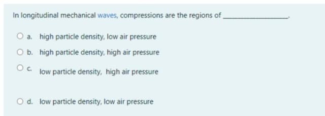 In longitudinal mechanical waves, compressions are the regions of.
O a. high particle density, low air pressure
O b. high particle density, high air pressure
Oc. low particle density, high air pressure
O d. low particle density, low air pressure
