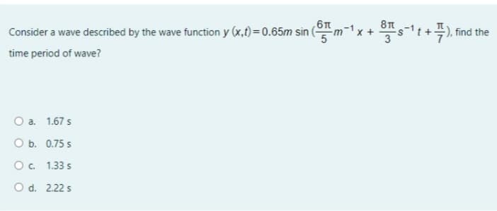 6T
Consider a wave described by the wave function y (x,t) = 0.65m sin (m
-1
find the
time period of wave?
O a. 1.67 s
O b. 0.75 s
O. 1.33 s
O d. 2.22 s
