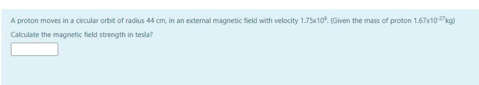 A proton moves in a circular orbit of radius 44 cm, in an external magnetic field with velocity 1.75x10. (Given the mass of proton 1.67x10-27kg)
Calculate the magnetic field strength in tesla?
