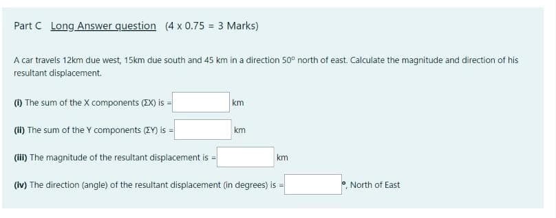 Part C Long Answer question (4 x 0.75 = 3 Marks)
A car travels 12km due west, 15km due south and 45 km in a direction 50° north of east. Calculate the magnitude and direction of his
resultant displacement.
() The sum of the X components (2X) is =
km
(i) The sum of the Y components (ZY) is =
km
(iii) The magnitude of the resultant displacement is =
km
(iv) The direction (angle) of the resultant displacement (in degrees) is
°, North of East
