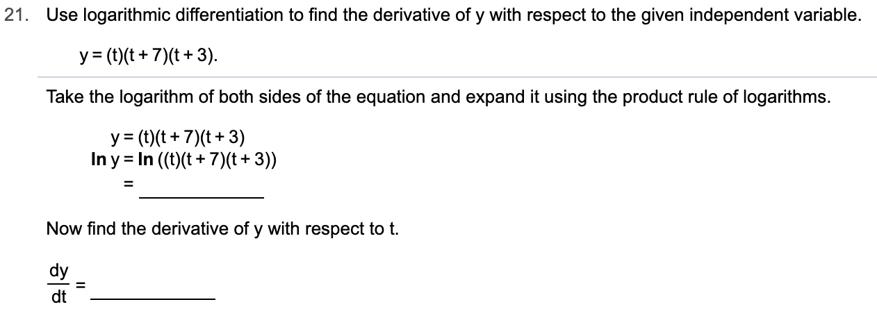 21.
Use logarithmic differentiation to find the derivative of y with respect to the given independent variable.
y (t)t7)(t3)
Take the logarithm of both sidess of the equation and expand it using the product rule of logarithms.
y(t)(t7) (t3)
In y In ((t)t+7)(t+3))
+
Now find the derivative of y with respect to t
dy
dt
IL
