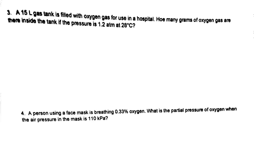 3. A 15 Lgas tank is filled with oxygen gas for use in a hospital. Hoe many grams of oxygen gas are
there inside the tank if the pressure is 1.2 atm at 28°C?
4. A person using a face mask is breathing 0.33% oxygen. What is the partial pressure of oxygen when
the air pressure in the mask is 110 kPa?
